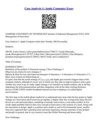 Case Analysis 1: Apple Computer Essay
TAMPERE UNIVERSITY OF TECHNOLOGY Institute of Industrial Management TETA–5036
Management of Innovation
Case Analysis 1: Apple Computer return date: Sturday 10th Novemeber
Students:
206192, Carlos Gomez, carlos.gomezbarbero@tut.fi 206171, Ceyda Elbasioglu,
ceyda.elbasioglu@tut.fi 197327, Fabio Parisi, fabio.parisi@tut.fi 206261, Gina Monjaraz,
georgina.mojarazgomez@tut.fi 206622, Merve Eralp, merve.eralp@tut.fi
Table of Contents:
INTRODUCTION 1
Definition of the problem 2 Historical strategy 2 New Challenges 3
Objectives & criteria for new strategies 3
Options & Ideas for new and improved strategies 4 Alternative 1 4 Alternative 2 4 Alternative 3 5 ...
Show more content on Helpwriting.net ...
It's quite clear that the actual strategy of Steve Jobs and Apple goes toward a biggest share of the
computer markets, although it's never sure in which way they plan to improve/achieve such a goal.
Another key issue in up–to–today Apple strategy is it's entrance on mobile markets, due to the big
importance the telecommunications and their integration with all the other existing electronic
devices (VOIP, UMTS, mobile broadband internet etc) has in shaping a so–called digital
era/revolution.
The first steps in the mobile phone market let us understand once more what the key points in Apple
strategy are. Innovation and Exclusivity go together, a higher–than–the–average price place the new
device as a cult and trend object, something everybody want to have, a real status symbol. In few
words Apple probably believes that a key concept in Innovation is the creation of a need. Along with
the innovation in design, Apple is a pioneer and a leader as well in Environmental issues, another
innovative approach that is granting more and more importance among customers of any product
and people in general, due to very sensitive issue like Global Warming and home safety.
New Challenges
 