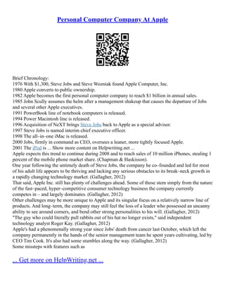 Personal Computer Company At Apple
Brief Chronology:
1976 With $1,300, Steve Jobs and Steve Wozniak found Apple Computer, Inc.
1980 Apple converts to public ownership.
1982 Apple becomes the first personal computer company to reach $1 billion in annual sales.
1985 John Scully assumes the helm after a management shakeup that causes the departure of Jobs
and several other Apple executives.
1991 PowerBook line of notebook computers is released.
1994 Power Macintosh line is released.
1996 Acquisition of NeXT brings Steve Jobs back to Apple as a special advisor.
1997 Steve Jobs is named interim chief executive officer.
1998 The all–in–one iMac is released.
2000 Jobs, firmly in command as CEO, oversees a leaner, more tightly focused Apple.
2001 The iPod is ... Show more content on Helpwriting.net ...
Apple expects this trend to continue during 2008 and to reach sales of 10 million iPhones, stealing 1
percent of the mobile phone market share. (Chapman & Haskisson).
One year following the untimely death of Steve Jobs, the company he co–founded and led for most
of his adult life appears to be thriving and lacking any serious obstacles to its break–neck growth in
a rapidly changing technology market. (Gallagher, 2012)
That said, Apple Inc. still has plenty of challenges ahead. Some of those stem simply from the nature
of the fast–paced, hyper–competitive consumer technology business the company currently
competes in – and largely dominates. (Gallagher, 2012)
Other challenges may be more unique to Apple and its singular focus on a relatively narrow line of
products. And long–term, the company may still feel the loss of a leader who possessed an uncanny
ability to see around corners, and bend other strong personalities to his will. (Gallagher, 2012)
"The guy who could literally pull rabbits out of his hat no longer exists," said independent
technology analyst Roger Kay. (Gallagher, 2012)
Apple's had a phenomenally strong year since Jobs' death from cancer last October, which left the
company permanently in the hands of the senior management team he spent years cultivating, led by
CEO Tim Cook. It's also had some stumbles along the way. (Gallagher, 2012)
Some missteps with features such as
... Get more on HelpWriting.net ...
 