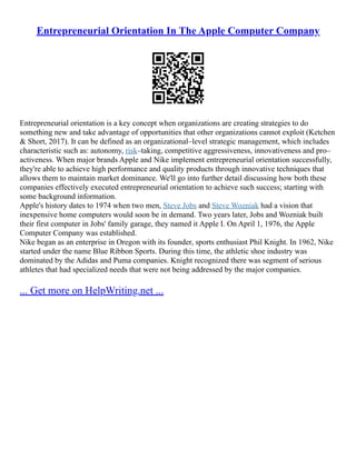 Entrepreneurial Orientation In The Apple Computer Company
Entrepreneurial orientation is a key concept when organizations are creating strategies to do
something new and take advantage of opportunities that other organizations cannot exploit (Ketchen
& Short, 2017). It can be defined as an organizational–level strategic management, which includes
characteristic such as: autonomy, risk–taking, competitive aggressiveness, innovativeness and pro–
activeness. When major brands Apple and Nike implement entrepreneurial orientation successfully,
they're able to achieve high performance and quality products through innovative techniques that
allows them to maintain market dominance. We'll go into further detail discussing how both these
companies effectively executed entrepreneurial orientation to achieve such success; starting with
some background information.
Apple's history dates to 1974 when two men, Steve Jobs and Steve Wozniak had a vision that
inexpensive home computers would soon be in demand. Two years later, Jobs and Wozniak built
their first computer in Jobs' family garage, they named it Apple I. On April 1, 1976, the Apple
Computer Company was established.
Nike began as an enterprise in Oregon with its founder, sports enthusiast Phil Knight. In 1962, Nike
started under the name Blue Ribbon Sports. During this time, the athletic shoe industry was
dominated by the Adidas and Puma companies. Knight recognized there was segment of serious
athletes that had specialized needs that were not being addressed by the major companies.
... Get more on HelpWriting.net ...
 