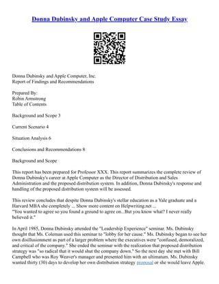 Donna Dubinsky and Apple Computer Case Study Essay
Donna Dubinsky and Apple Computer, Inc.
Report of Findings and Recommendations
Prepared By:
Robin Armstrong
Table of Contents
Background and Scope 3
Current Scenario 4
Situation Analysis 6
Conclusions and Recommendations 8
Background and Scope
This report has been prepared for Professor XXX. This report summarizes the complete review of
Donna Dubinsky's career at Apple Computer as the Director of Distribution and Sales
Administration and the proposed distribution system. In addition, Donna Dubinsky's response and
handling of the proposed distribution system will be assessed.
This review concludes that despite Donna Dubinsky's stellar education as a Yale graduate and a
Harvard MBA she completely ... Show more content on Helpwriting.net ...
"You wanted to agree so you found a ground to agree on...But you know what? I never really
believed it."
In April 1985, Donna Dubinsky attended the "Leadership Experience" seminar. Ms. Dubinsky
thought that Ms. Coleman used this seminar to "lobby for her cause." Ms. Dubinsky began to see her
own disillusionment as part of a larger problem where the executives were "confused, demoralized,
and critical of the company." She ended the seminar with the realization that proposed distribution
strategy was "so radical that it would shut the company down." So the next day she met with Bill
Campbell who was Roy Weaver's manager and presented him with an ultimatum. Ms. Dubinsky
wanted thirty (30) days to develop her own distribution strategy proposal or she would leave Apple.
 