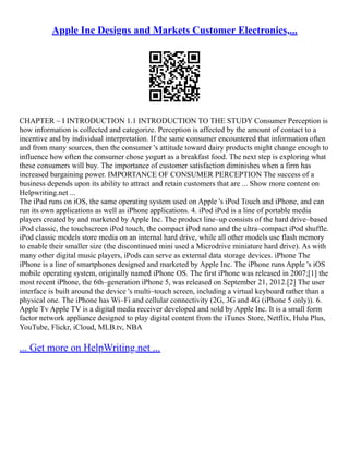 Apple Inc Designs and Markets Customer Electronics,...
CHAPTER – I INTRODUCTION 1.1 INTRODUCTION TO THE STUDY Consumer Perception is
how information is collected and categorize. Perception is affected by the amount of contact to a
incentive and by individual interpretation. If the same consumer encountered that information often
and from many sources, then the consumer 's attitude toward dairy products might change enough to
influence how often the consumer chose yogurt as a breakfast food. The next step is exploring what
these consumers will buy. The importance of customer satisfaction diminishes when a firm has
increased bargaining power. IMPORTANCE OF CONSUMER PERCEPTION The success of a
business depends upon its ability to attract and retain customers that are ... Show more content on
Helpwriting.net ...
The iPad runs on iOS, the same operating system used on Apple 's iPod Touch and iPhone, and can
run its own applications as well as iPhone applications. 4. iPod iPod is a line of portable media
players created by and marketed by Apple Inc. The product line–up consists of the hard drive–based
iPod classic, the touchscreen iPod touch, the compact iPod nano and the ultra–compact iPod shuffle.
iPod classic models store media on an internal hard drive, while all other models use flash memory
to enable their smaller size (the discontinued mini used a Microdrive miniature hard drive). As with
many other digital music players, iPods can serve as external data storage devices. iPhone The
iPhone is a line of smartphones designed and marketed by Apple Inc. The iPhone runs Apple 's iOS
mobile operating system, originally named iPhone OS. The first iPhone was released in 2007;[1] the
most recent iPhone, the 6th–generation iPhone 5, was released on September 21, 2012.[2] The user
interface is built around the device 's multi–touch screen, including a virtual keyboard rather than a
physical one. The iPhone has Wi–Fi and cellular connectivity (2G, 3G and 4G (iPhone 5 only)). 6.
Apple Tv Apple TV is a digital media receiver developed and sold by Apple Inc. It is a small form
factor network appliance designed to play digital content from the iTunes Store, Netflix, Hulu Plus,
YouTube, Flickr, iCloud, MLB.tv, NBA
... Get more on HelpWriting.net ...
 