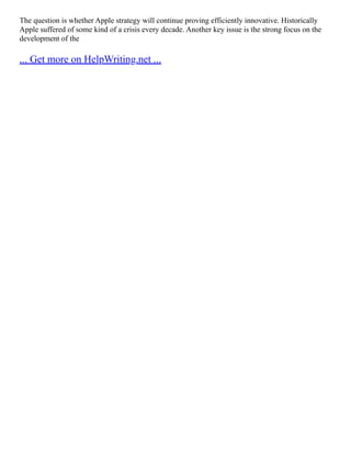 The question is whether Apple strategy will continue proving efficiently innovative. Historically
Apple suffered of some kind of a crisis every decade. Another key issue is the strong focus on the
development of the
... Get more on HelpWriting.net ...
 