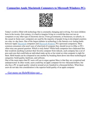 Comparing Apple Macintosh Computers to Microsoft Windows PCs
Today's world is filled with technology that is constantly changing and evolving. For most children
born in the twenty–first century, it is hard to imagine living in a world that does not run on
computers or any other type of electronic device. From governments, to businesses, to schools, to
the casual at–home user: computers are used by the majority of people living in developed countries
on a day–to–day basis. One of the largest debates in technology is the famous ever–lasting battle
between Apple Macintosh computers and Microsoft Windows PCs (personal computers). Most
common consumers who aren't sure of what kind of computer they should invest in (Mac or PC)
often raise one general question: Which is truly better? While both companies have dedicated fans
that would do anything to protect their favorite computer from ridicule, each company has a set of
pros and cons that could help an individual make up his or her mind on what computer is right for
them. Both brands can be compared to one another by breaking them down into three technological
categories: build quality, hardware, and software.
One of the main topics that PC users will use to argue against Macs is that they are overpriced and
underpowered. In other words, users could buy an apple computer for two–thousand dollars, but
also buy a PC at equal quality valued at around seven–hundred to a thousand dollars. What these
users do not take into consideration is the superior build quality of an apple computer
... Get more on HelpWriting.net ...
 