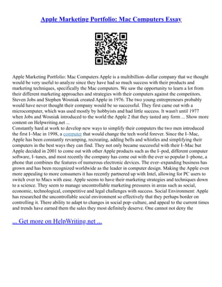 Apple Marketing Portfolio: Mac Computers Essay
Apple Marketing Portfolio: Mac Computers Apple is a multibillion–dollar company that we thought
would be very useful to analyze since they have had so much success with their products and
marketing techniques, specifically the Mac computers. We saw the opportunity to learn a lot from
their different marketing approaches and strategies with their computers against the competitors.
Steven Jobs and Stephen Wosniak created Apple in 1976. The two young entrepreneurs probably
would have never thought their company would be so successful. They first came out with a
microcomputer, which was used mostly by hobbyists and had little success. It wasn't until 1977
when Jobs and Wosniak introduced to the world the Apple 2 that they tasted any form ... Show more
content on Helpwriting.net ...
Constantly hard at work to develop new ways to simplify their computers the two men introduced
the first I–Mac in 1998, a computer that would change the tech world forever. Since the I–Mac,
Apple has been constantly revamping, recreating, adding bells and whistles and simplifying their
computers in the best ways they can find. They not only became successful with their I–Mac but
Apple decided in 2001 to come out with other Apple products such as the I–pod, different computer
software, I–tunes, and most recently the company has come out with the ever so popular I–phone, a
phone that combines the features of numerous electronic devices. The ever–expanding business has
grown and has been recognized worldwide as the leader in computer design. Making the Apple even
more appealing to more consumers it has recently partnered up with Intel, allowing for PC users to
switch over to Macs with ease. Apple seems to have their marketing strategies and techniques down
to a science. They seem to manage uncontrollable marketing pressures in areas such as social,
economic, technological, competitive and legal challenges with success. Social Environment: Apple
has researched the uncontrollable social environment so effectively that they perhaps border on
controlling it. There ability to adapt to changes in social pop–culture, and appeal to the current times
and trends have earned them the sales they most definitely deserve. One cannot not deny the
... Get more on HelpWriting.net ...
 