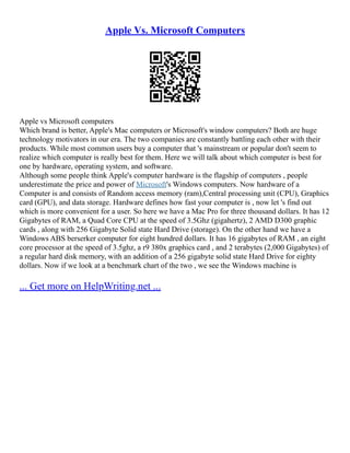 Apple Vs. Microsoft Computers
Apple vs Microsoft computers
Which brand is better, Apple's Mac computers or Microsoft's window computers? Both are huge
technology motivators in our era. The two companies are constantly battling each other with their
products. While most common users buy a computer that 's mainstream or popular don't seem to
realize which computer is really best for them. Here we will talk about which computer is best for
one by hardware, operating system, and software.
Although some people think Apple's computer hardware is the flagship of computers , people
underestimate the price and power of Microsoft's Windows computers. Now hardware of a
Computer is and consists of Random access memory (ram),Central processing unit (CPU), Graphics
card (GPU), and data storage. Hardware defines how fast your computer is , now let 's find out
which is more convenient for a user. So here we have a Mac Pro for three thousand dollars. It has 12
Gigabytes of RAM, a Quad Core CPU at the speed of 3.5Ghz (gigahertz), 2 AMD D300 graphic
cards , along with 256 Gigabyte Solid state Hard Drive (storage). On the other hand we have a
Windows ABS berserker computer for eight hundred dollars. It has 16 gigabytes of RAM , an eight
core processor at the speed of 3.5ghz, a r9 380x graphics card , and 2 terabytes (2,000 Gigabytes) of
a regular hard disk memory, with an addition of a 256 gigabyte solid state Hard Drive for eighty
dollars. Now if we look at a benchmark chart of the two , we see the Windows machine is
... Get more on HelpWriting.net ...
 
