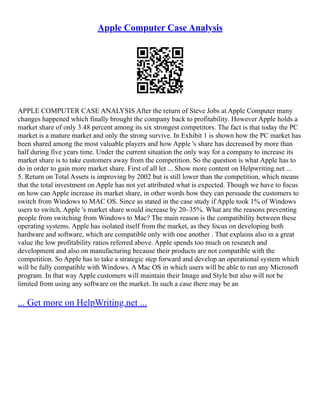 Apple Computer Case Analysis
APPLE COMPUTER CASE ANALYSIS After the return of Steve Jobs at Apple Computer many
changes happened which finally brought the company back to profitability. However Apple holds a
market share of only 3.48 percent among its six strongest competitors. The fact is that today the PC
market is a mature market and only the strong survive. In Exhibit 1 is shown how the PC market has
been shared among the most valuable players and how Apple 's share has decreased by more than
half during five years time. Under the current situation the only way for a company to increase its
market share is to take customers away from the competition. So the question is what Apple has to
do in order to gain more market share. First of all let ... Show more content on Helpwriting.net ...
5. Return on Total Assets is improving by 2002 but is still lower than the competition, which means
that the total investment on Apple has not yet attributed what is expected. Though we have to focus
on how can Apple increase its market share, in other words how they can persuade the customers to
switch from Windows to MAC OS. Since as stated in the case study if Apple took 1% of Windows
users to switch, Apple 's market share would increase by 20–35%. What are the reasons preventing
people from switching from Windows to Mac? The main reason is the compatibility between these
operating systems. Apple has isolated itself from the market, as they focus on developing both
hardware and software, which are compatible only with one another . That explains also in a great
value the low profitability ratios referred above. Apple spends too much on research and
development and also on manufacturing because their products are not compatible with the
competition. So Apple has to take a strategic step forward and develop an operational system which
will be fully compatible with Windows. A Mac OS in which users will be able to run any Microsoft
program. In that way Apple customers will maintain their Image and Style but also will not be
limited from using any software on the market. In such a case there may be an
... Get more on HelpWriting.net ...
 