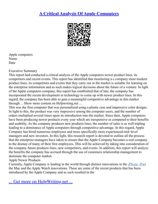 A Critical Analysis Of Apple Computers
Apple computers
Name
Date
Executive Summary
This report had conducted a critical analysis of the Apple computers newer product lines, its
competitors and recent events. This report has identified that monitoring a c company most modern
product lines, its competitors and events that they carry out in the market is suitable for learning on
the enterprise information and as such makes logical decisions about the future of a venture. In light
of the Apple computers company, this report has established that of late, the company has
incorporated the recent development in technology to come up with newer product lines. In this
regard, the company has been able to gain a meaningful competitive advantage in this market
through ... Show more content on Helpwriting.net ...
This was the first computer that was personalized using a plastic case and impressive color designs.
In light to this, the product was very impressive among the computer users, and the number of
orders multiplied several times upon its introduction into the market. Since then, Apple computers
have been producing newer products every year which are inexpensive as compared to their benefits
and usability. As the company produces new products lines, the number of sales is as well tripling
leading to a dominance of Apple computers through competitive advantage. In this regard, Apple
Company has hired numerous employees and more specifically more experienced mid–level
managers and new investors. In this light, this research report is devoted to outline all the process
that the enterprise managers have taken to ensure that the Apple Company becomes a real company
to the dismay of many of their first employees. This will be achieved by taking into consideration of
the company future products lines, new competitors, and events. In addition, this report will analyze
the benefits the company has accrued through the use of customers relationship management to
dominate the computer market.
Apple Newer Products
Currently, Apple Company is leading in the world through distinct innovations in the iPhone, iPad
the Mac and the Apple Watch innovations. These are some of the recent products that has been
introduced by the Apple Company and as such resulted in the
... Get more on HelpWriting.net ...
 