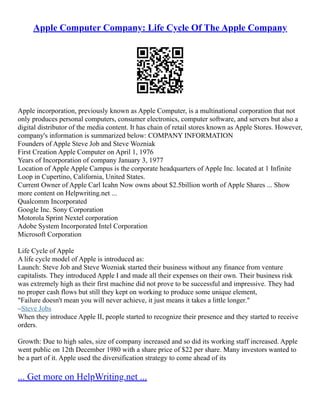 Apple Computer Company: Life Cycle Of The Apple Company
Apple incorporation, previously known as Apple Computer, is a multinational corporation that not
only produces personal computers, consumer electronics, computer software, and servers but also a
digital distributor of the media content. It has chain of retail stores known as Apple Stores. However,
company's information is summarized below: COMPANY INFORMATION
Founders of Apple Steve Job and Steve Wozniak
First Creation Apple Computer on April 1, 1976
Years of Incorporation of company January 3, 1977
Location of Apple Apple Campus is the corporate headquarters of Apple Inc. located at 1 Infinite
Loop in Cupertino, California, United States.
Current Owner of Apple Carl Icahn Now owns about $2.5billion worth of Apple Shares ... Show
more content on Helpwriting.net ...
Qualcomm Incorporated
Google Inc. Sony Corporation
Motorola Sprint Nextel corporation
Adobe System Incorporated Intel Corporation
Microsoft Corporation
Life Cycle of Apple
A life cycle model of Apple is introduced as:
Launch: Steve Job and Steve Wozniak started their business without any finance from venture
capitalists. They introduced Apple I and made all their expenses on their own. Their business risk
was extremely high as their first machine did not prove to be successful and impressive. They had
no proper cash flows but still they kept on working to produce some unique element,
"Failure doesn't mean you will never achieve, it just means it takes a little longer."
–Steve Jobs
When they introduce Apple II, people started to recognize their presence and they started to receive
orders.
Growth: Due to high sales, size of company increased and so did its working staff increased. Apple
went public on 12th December 1980 with a share price of $22 per share. Many investors wanted to
be a part of it. Apple used the diversification strategy to come ahead of its
... Get more on HelpWriting.net ...
 