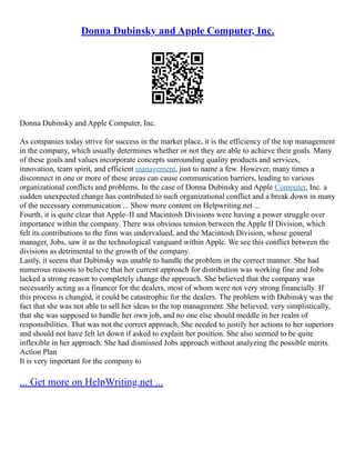 Donna Dubinsky and Apple Computer, Inc.
Donna Dubinsky and Apple Computer, Inc.
As companies today strive for success in the market place, it is the efficiency of the top management
in the company, which usually determines whether or not they are able to achieve their goals. Many
of these goals and values incorporate concepts surrounding quality products and services,
innovation, team spirit, and efficient management, just to name a few. However, many times a
disconnect in one or more of these areas can cause communication barriers, leading to various
organizational conflicts and problems. In the case of Donna Dubinsky and Apple Computer, Inc. a
sudden unexpected change has contributed to such organizational conflict and a break down in many
of the necessary communication ... Show more content on Helpwriting.net ...
Fourth, it is quite clear that Apple–II and Macintosh Divisions were having a power struggle over
importance within the company. There was obvious tension between the Apple II Division, which
felt its contributions to the firm was undervalued, and the Macintosh Division, whose general
manager, Jobs, saw it as the technological vanguard within Apple. We see this conflict between the
divisions as detrimental to the growth of the company.
Lastly, it seems that Dubinsky was unable to handle the problem in the correct manner. She had
numerous reasons to believe that her current approach for distribution was working fine and Jobs
lacked a strong reason to completely change the approach. She believed that the company was
necessarily acting as a financer for the dealers, most of whom were not very strong financially. If
this process is changed, it could be catastrophic for the dealers. The problem with Dubinsky was the
fact that she was not able to sell her ideas to the top management. She believed, very simplistically,
that she was supposed to handle her own job, and no one else should meddle in her realm of
responsibilities. That was not the correct approach. She needed to justify her actions to her superiors
and should not have felt let down if asked to explain her position. She also seemed to be quite
inflexible in her approach. She had dismissed Jobs approach without analyzing the possible merits.
Action Plan
It is very important for the company to
... Get more on HelpWriting.net ...
 