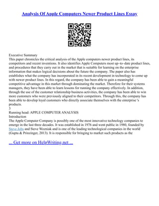 Analysis Of Apple Computers Newer Product Lines Essay
Executive Summary
This paper chronicles the critical analysis of the Apple computers newer product lines, its
competitors and recent inventions. It also identifies Apple Computers most up–to–date product lines,
and procedures that they carry out in the market that is suitable for learning on the enterprise
information that makes logical decisions about the future the company. The paper also has
establishes what the company has incorporated in its recent development in technology to come up
with newer product lines. In this regard, the company has been able to gain a meaningful
competitive advantage in this market through dominating the market. Therefore for their systems
managers, they have been able to learn lessons for running the company effectively. In addition,
through the use of the customer relationship business activities, the company has been able to win
more customers who were previously aligned to their competitors. Through this, the company has
been able to develop loyal customers who directly associate themselves with the enterprise 's
products.
3
Running head: APPLE COMPUTER ANALYSIS
Introduction
The Apple Computer Company is possibly one of the most innovative technology companies to
emerge in the last three decades. It was established in 1976 and went public in 1980, founded by
Steve Jobs and Steve Wozniak and is one of the leading technological companies in the world
(Gupta & Prinzinger, 2013). It is responsible for bringing to market such products as the
... Get more on HelpWriting.net ...
 