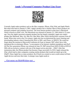 Apple 's Personal Computer Product Line Essay
Currently Apple makes products such as the Mac computer, iPhone, iPod, iPad, and Apple Watch.
But when time back to January 9, 2001, Apple's product line is limited. Most of their products are
personal computer and computer accessory. The most famous product at that time is Macintosh
which is known as MAC now. The Macintosh was released on January 22, 1984 which is 32 years
ago. Now the Apple's personal computer product line has largely expanded. Apple now makes
product like Macbook, Mac–Air, Mac Pro, Mac Mini, iMac which satisfied their customer from all
needs. When time went to the 21st century, Apple also has revolutionized the music listening and
downloading industry when it launched the iPod, in 2001, and iTunes, in 2003[5]. We could not
forget about the moment at Macworld Conference & Expo in January 2007 where Steve Jobs
introduced the revolutionary iPhone, "a convergence of an Internet–enabled smartphone and iPod".
[4] The first–generation iPhone was released on June 29, 2007 priced from $499 (4 GB) to $599 (8
GB) with an exclusive contract with one of the largest service provider – AT&T. After that
momentous date, the iPhone product line became a huge success[6]. In 2010, Apple released the
iPad, which lead to other companies creating similar products that would not match up to the
iPad[7]. Since Apple has so many products, the iCloud was created so users could connect all their
Apple devices and store their data. A strategic issue Apple needs to
... Get more on HelpWriting.net ...
 
