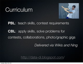 Curriculum

               PBL: teach skills, contest requirements

               CBL: apply skills, solve problems for
               contests, collaborations, photo/graphic gigs

                                  Delivered via Wikis and Ning


                          http://data-di.blogspot.com/
Tuesday, March 29, 2011
 