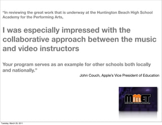 “In reviewing the great work that is underway at the Huntington Beach High School
 Academy for the Performing Arts, 


 I was especially impressed with the
 collaborative approach between the music
 and video instructors
 Your program serves as an example for other schools both locally
 and nationally.” 
                                          John Couch, Apple’s Vice President of Education




Tuesday, March 29, 2011
 