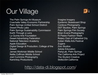 Our Village
               The Palm Springs Art Museum                   Imagine Imagery
               Coachella Valley Economic Partnership         Epidemic Skateboard Shop
               Palm Springs Unified School Disitrcit         Cordova Photography
               Desert Photo Labs                             DST Studios, Palm Springs
               Palm Springs Sustainability Commission        Palm Springs Film Society
               Earth Through a Lens                          Brian Evans Photography
               La Quinta Arts Foundation                     El Paseo Fashion Week
               Desert Advertising Federation                 Rotary Club of Cathedral City
               National Television Academy                   Indian Wells Arts Festival
               Apple Education                               Zugara
               Digital Design & Production, College of the   Zoic Studios
               Desert                                        Adobe Education
               James Workman Middle School                   PartyLab, Palm Springs
               Nellie Coffman Middle School                  The California Arts Project
               Joel Cummins Photography                      The Student Creative
               Kaminksy Productions                          SkillsUSA California


                             http://data-di.blogspot.com/
Tuesday, March 29, 2011
 