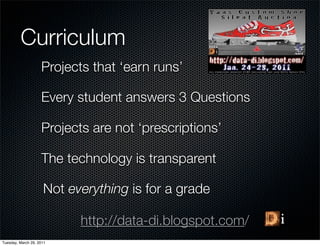 Curriculum
                    Projects that ‘earn runs’

                    Every student answers 3 Questions

                    Projects are not ‘prescriptions’

                    The technology is transparent

                     Not everything is for a grade

                           http://data-di.blogspot.com/
Tuesday, March 29, 2011
 