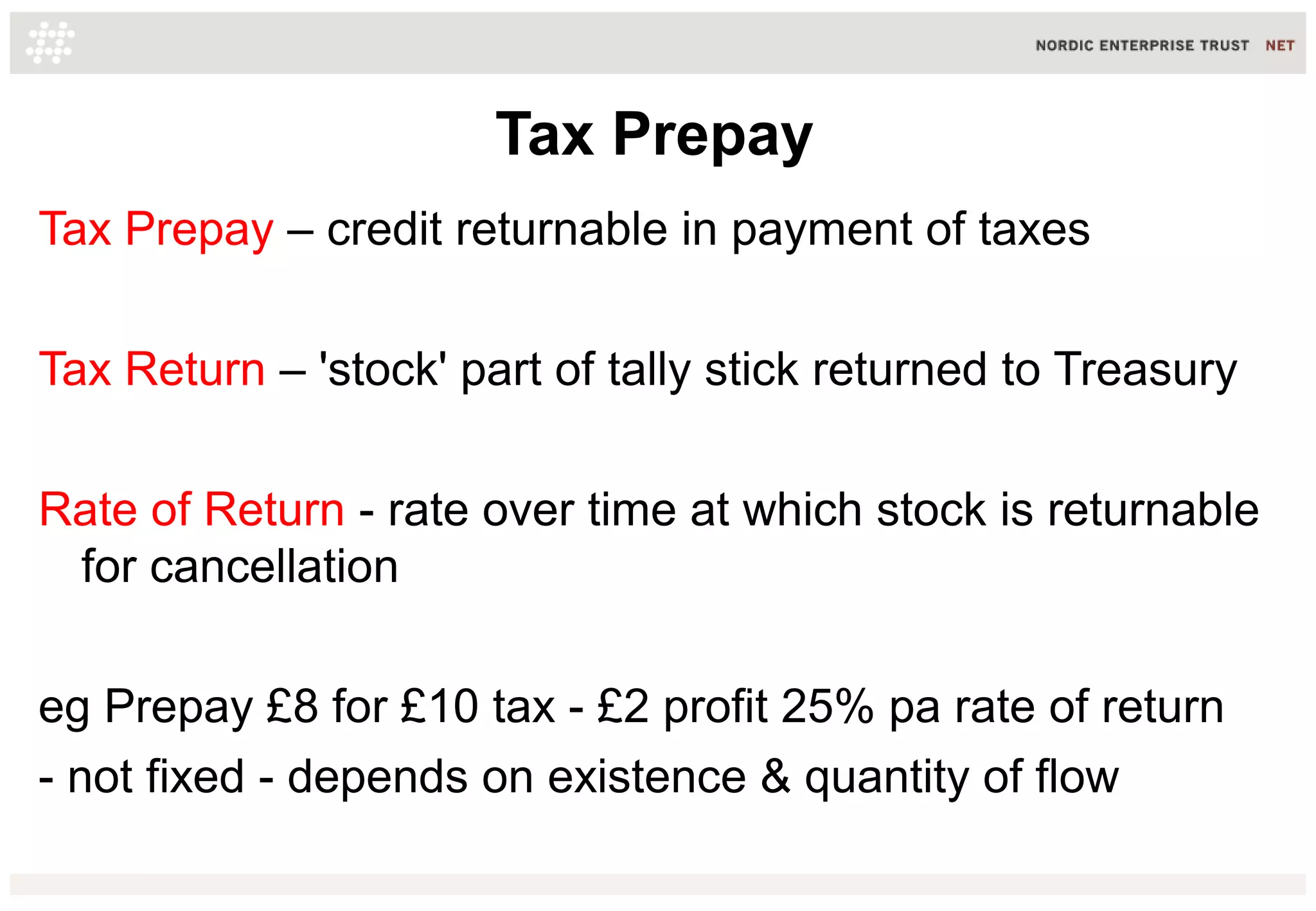 Tax Prepay
Tax Prepay – credit returnable in payment of taxes
Tax Return – 'stock' part of tally stick returned to Treasury
Rate of Return - rate over time at which stock is returnable
for cancellation
eg Prepay £8 for £10 tax - £2 profit 25% pa rate of return
- not fixed - depends on existence & quantity of flow

 