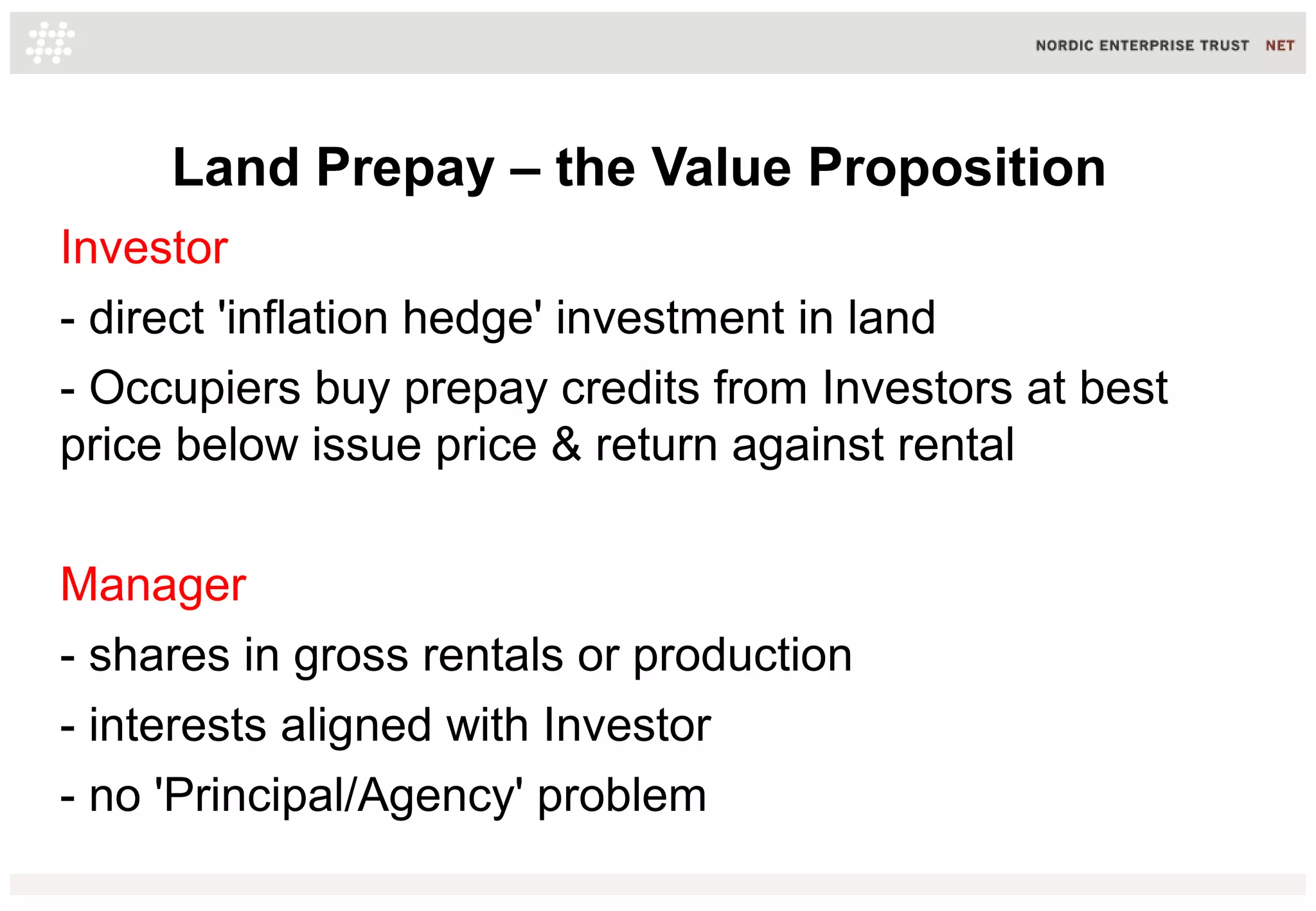 Land Prepay – the Value Proposition
Investor
- direct 'inflation hedge' investment in land
- Occupiers buy prepay credits from Investors at best
price below issue price & return against rental
Manager
- shares in gross rentals or production
- interests aligned with Investor
- no 'Principal/Agency' problem

 