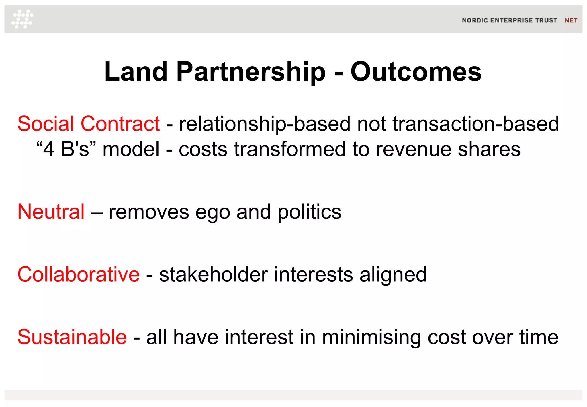 Land Partnership - Outcomes
Social Contract - relationship-based not transaction-based
“4 B's” model - costs transformed to revenue shares
Neutral – removes ego and politics
Collaborative - stakeholder interests aligned
Sustainable - all have interest in minimising cost over time

 