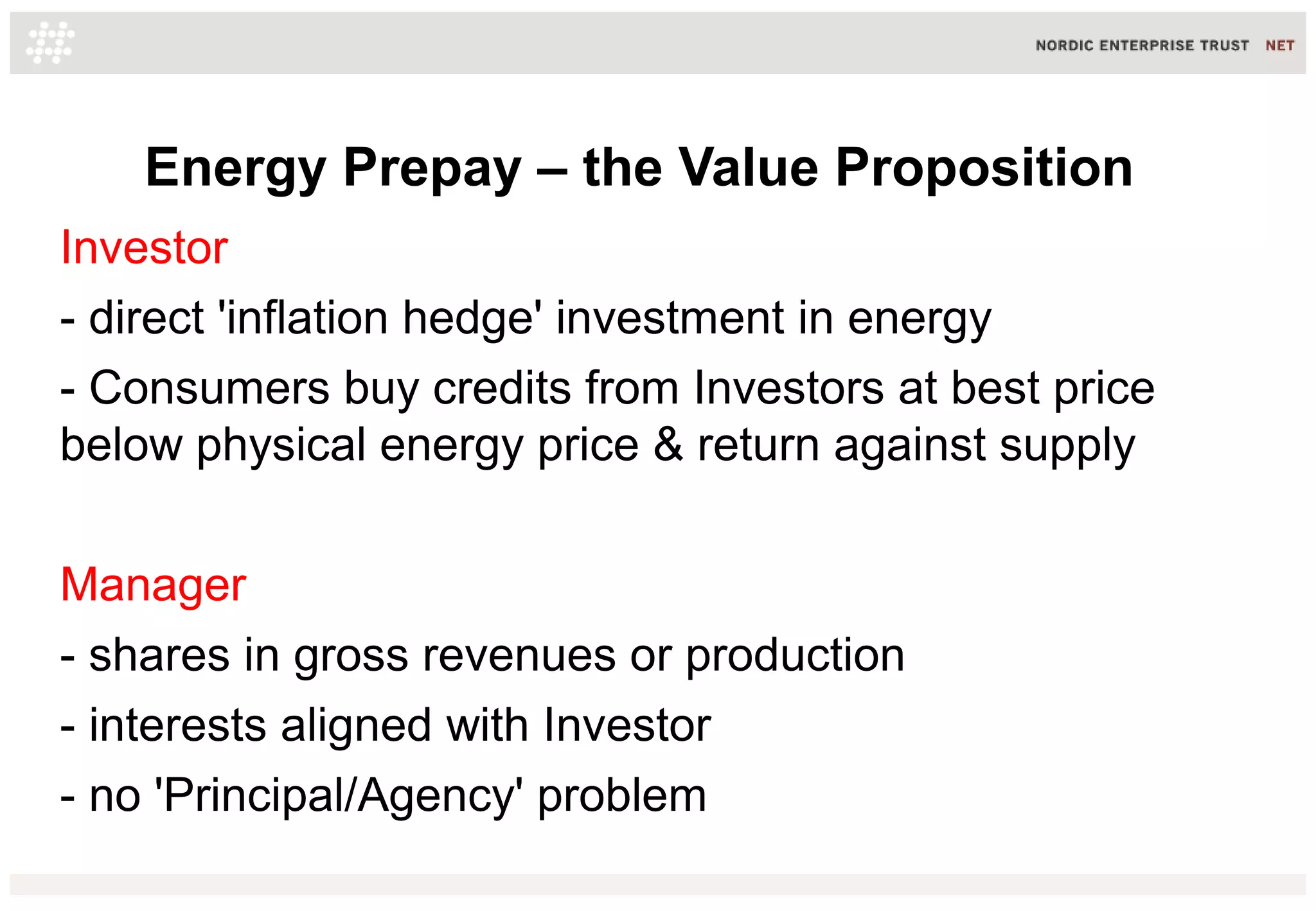 Energy Prepay – the Value Proposition
Investor
- direct 'inflation hedge' investment in energy
- Consumers buy credits from Investors at best price
below physical energy price & return against supply
Manager
- shares in gross revenues or production
- interests aligned with Investor
- no 'Principal/Agency' problem

 