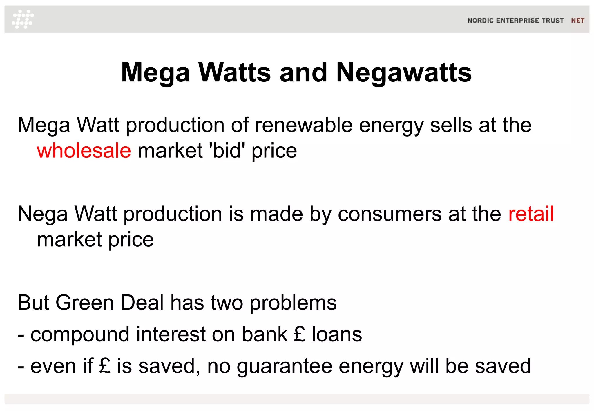 Mega Watts and Negawatts
Mega Watt production of renewable energy sells at the
wholesale market 'bid' price
Nega Watt production is made by consumers at the retail
market price
But Green Deal has two problems
- compound interest on bank £ loans
- even if £ is saved, no guarantee energy will be saved

 