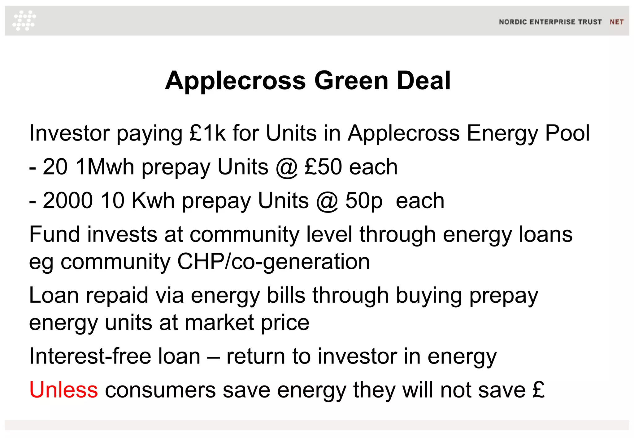 Applecross Green Deal
Investor paying £1k for Units in Applecross Energy Pool
- 20 1Mwh prepay Units @ £50 each
- 2000 10 Kwh prepay Units @ 50p each
Fund invests at community level through energy loans
eg community CHP/co-generation
Loan repaid via energy bills through buying prepay
energy units at market price
Interest-free loan – return to investor in energy
Unless consumers save energy they will not save £

 