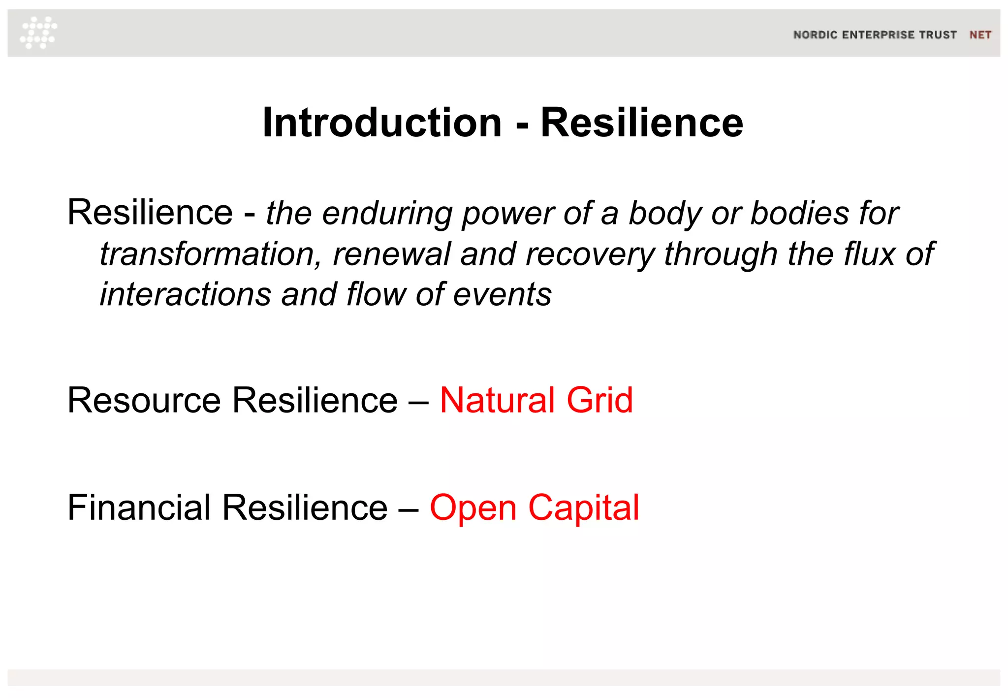 Introduction - Resilience
Resilience - the enduring power of a body or bodies for
transformation, renewal and recovery through the flux of
interactions and flow of events

Resource Resilience – Natural Grid
Financial Resilience – Open Capital

 