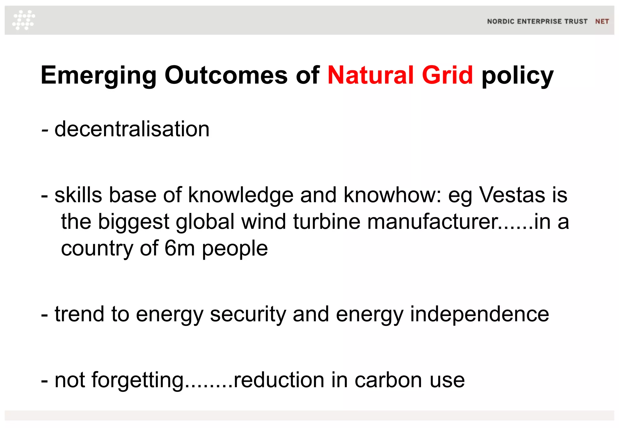 Emerging Outcomes of Natural Grid policy
- decentralisation
- skills base of knowledge and knowhow: eg Vestas is
the biggest global wind turbine manufacturer......in a
country of 6m people
- trend to energy security and energy independence
- not forgetting........reduction in carbon use

 