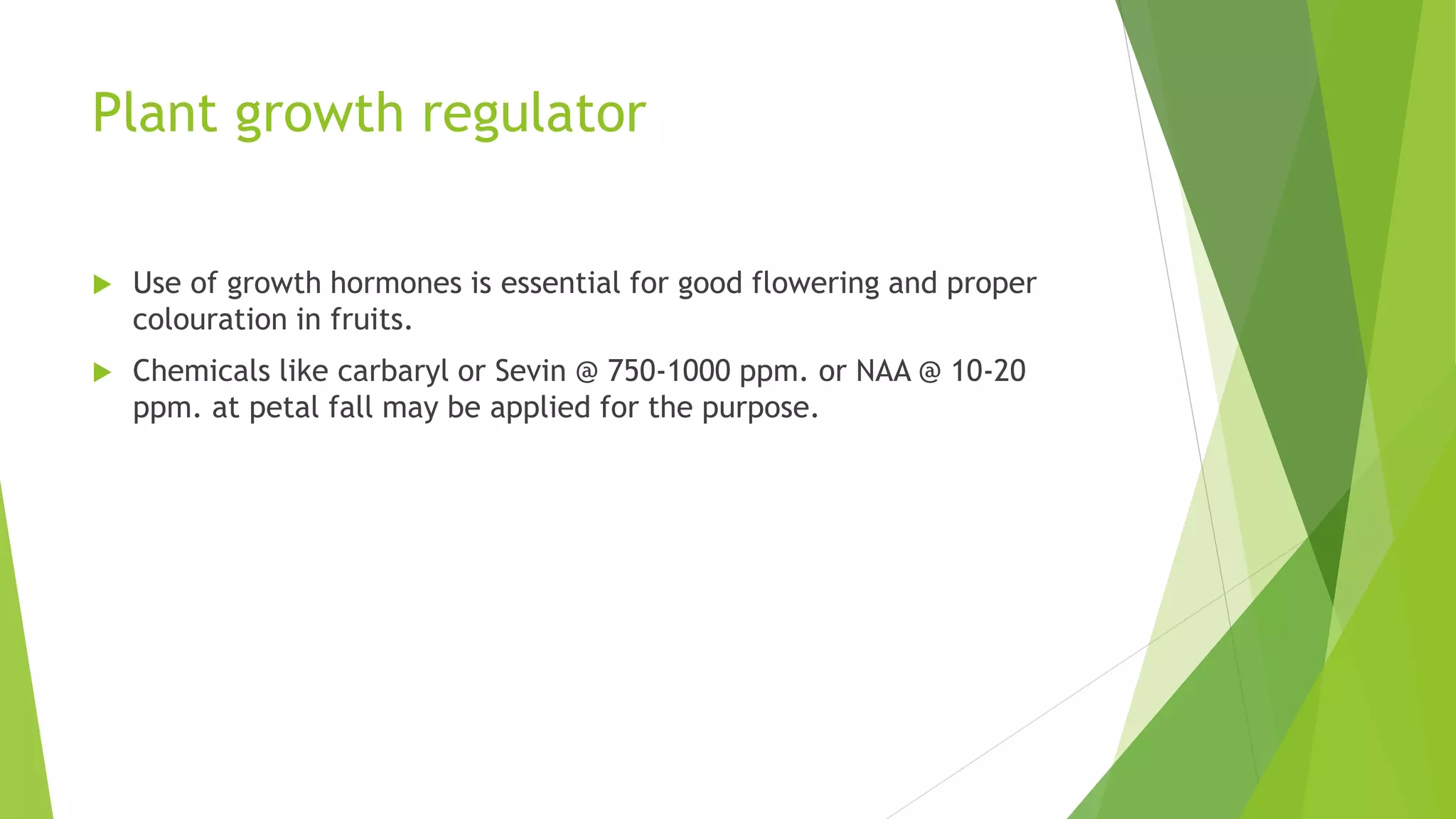 Plant growth regulator
 Use of growth hormones is essential for good flowering and proper
colouration in fruits.
 Chemicals like carbaryl or Sevin @ 750-1000 ppm. or NAA @ 10-20
ppm. at petal fall may be applied for the purpose.
 
