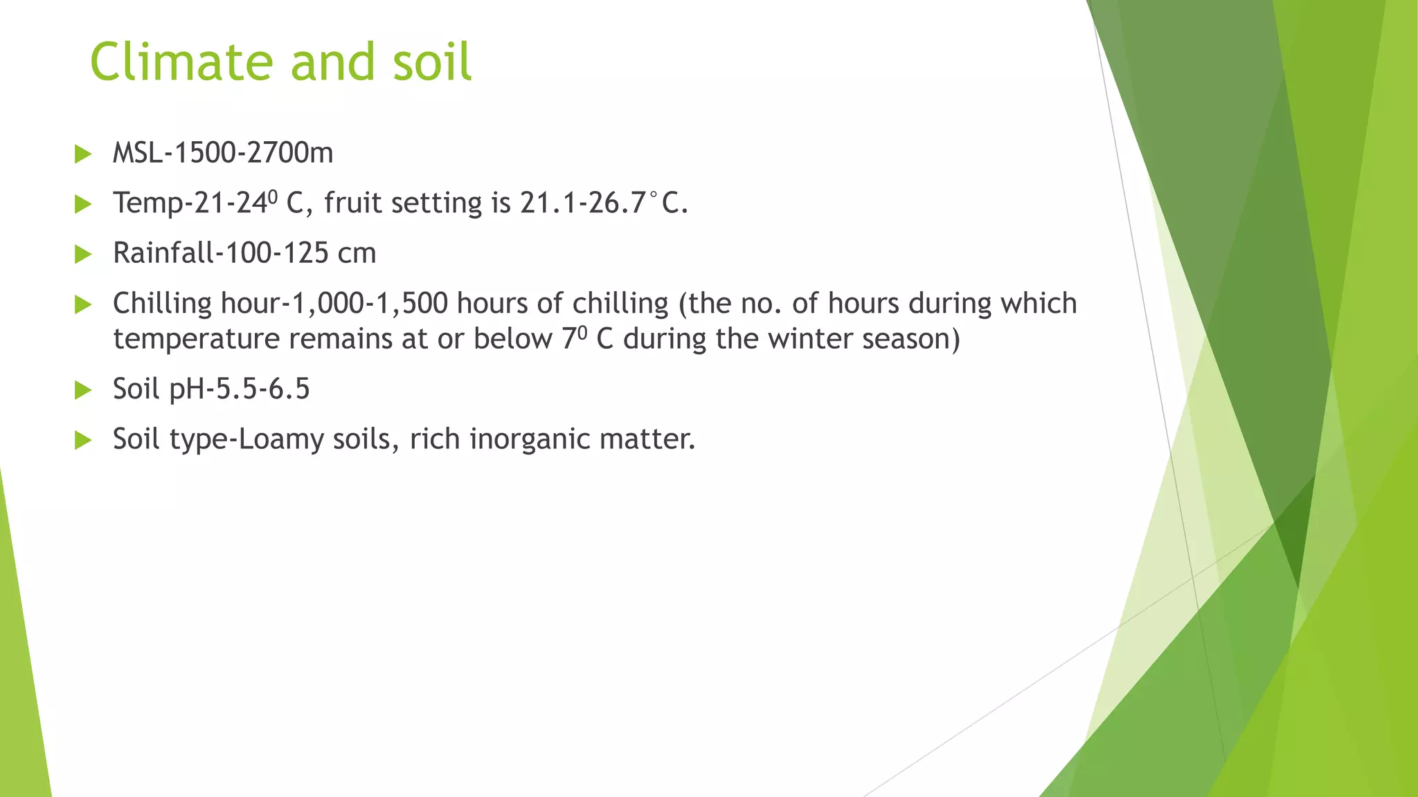 Climate and soil
 MSL-1500-2700m
 Temp-21-240 C, fruit setting is 21.1-26.7°C.
 Rainfall-100-125 cm
 Chilling hour-1,000-1,500 hours of chilling (the no. of hours during which
temperature remains at or below 70 C during the winter season)
 Soil pH-5.5-6.5
 Soil type-Loamy soils, rich inorganic matter.
 