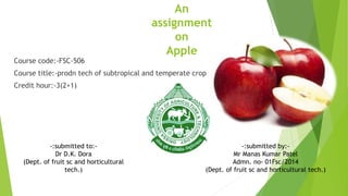 An
assignment
on
Apple
Course code:-FSC-506
Course title:-prodn tech of subtropical and temperate crop
Credit hour:-3(2+1)
-:submitted to:-
Dr D.K. Dora
(Dept. of fruit sc and horticultural
tech.)
-:submitted by:-
Mr Manas Kumar Patel
Admn. no- 01Fsc/2014
(Dept. of fruit sc and horticultural tech.)
 