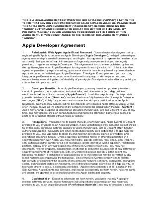 THIS IS A LEGAL AGREEMENT BETWEEN YOU AND APPLE INC. ("APPLE") STATING THE
TERMS THAT GOVERN YOUR PARTICIPATION AS AN APPLE DEVELOPER. PLEASE READ
THIS APPLE DEVELOPER AGREEMENT (“AGREEMENT”) BEFORE PRESSING THE
"AGREE" BUTTON AND CHECKING THE BOX AT THE BOTTOM OF THIS PAGE. BY
PRESSING "AGREE," YOU ARE AGREEING TO BE BOUND BY THE TERMS OF THIS
AGREEMENT. IF YOU DO NOT AGREE TO THE TERMS OF THIS AGREEMENT, PRESS
"CANCEL".
Apple Developer Agreement
1. Relationship With Apple; Apple ID and Password. You understand and agree that by
registering with Apple to become an Apple Developer (“Apple Developer”), no legal partnership or
agency relationship is created between you and Apple. You agree not to represent otherwise. You
also certify that you are at least thirteen years of age and you represent that you are legally
permitted to register as an Apple Developer. This Agreement is void where prohibited by law and
the right to register as an Apple Developer is not granted in such jurisdictions. Unless otherwise
agreed or permitted by Apple in writing, you cannot share or transfer any benefits you receive from
Apple in connection with being an Apple Developer. The Apple ID and password you use to log
into your Apple Developer account cannot be shared in any way or with anyone. You are
responsible for maintaining the confidentiality of your Apple ID and password and for any activity in
connection with your account.
2. Developer Benefits. As an Apple Developer, you may have the opportunity to attend
certain Apple developer conferences, technical talks, and other events (including online or
electronic broadcasts of such events) (“Apple Events”). In addition, Apple may offer to provide
you with certain services (“Services”), as described more fully herein and on the Apple Developer
web pages (“Site”), solely for your own use in connection with your participation as an Apple
Developer. Services may include, but not be limited to, any services Apple offers at Apple Events
or on the Site as well as the offering of any content or materials displayed on the Site (“Content”).
Apple may change, suspend or discontinue providing the Services, Site and Content to you at any
time, and may impose limits on certain features and materials offered or restrict your access to
parts or all of such materials without notice or liability.
3. Restrictions. You agree not to exploit the Site, or any Services, Apple Events or Content
provided to you by Apple as an Apple Developer, in any unauthorized way, including but not limited
to, by trespass, burdening network capacity or using the Services, Site or Content other than for
authorized purposes. Copyright and other intellectual property laws protect the Site and Content
provided to you, and you agree to abide by and maintain all notices, license information, and
restrictions contained therein. Unless expressly permitted herein or otherwise permitted in a
separate agreement with Apple, you may not modify, publish, network, rent, lease, loan, transmit,
sell, participate in the transfer or sale of, reproduce, create derivative works based on, redistribute,
perform, display, or in any way exploit any of the Site, Content or Services. You may not
decompile, reverse engineer, disassemble, or attempt to derive the source code of any software or
security components of the Services, Site, or Content (except as and only to the extent any
foregoing restriction is prohibited by applicable law or to the extent as may be permitted by any
licensing terms accompanying the foregoing). Use of the Site, Content or Services to violate,
tamper with, or circumvent the security of any computer network, software, passwords, encryption
codes, technological protection measures, or to otherwise engage in any kind of illegal activity, or
to enable others to do so, is expressly prohibited. Apple retains ownership of all its rights in the
Site, Content, Apple Events and Services, and except as expressly set forth herein, no other rights
or licenses are granted or to be implied under any Apple intellectual property.
4. Confidentiality. Except as otherwise set forth herein, you agree that any Apple pre-
release software, services, and/or hardware (including related documentation and materials)
provided to you as an Apple Developer (“Pre-Release Materials”) and any information disclosed
 