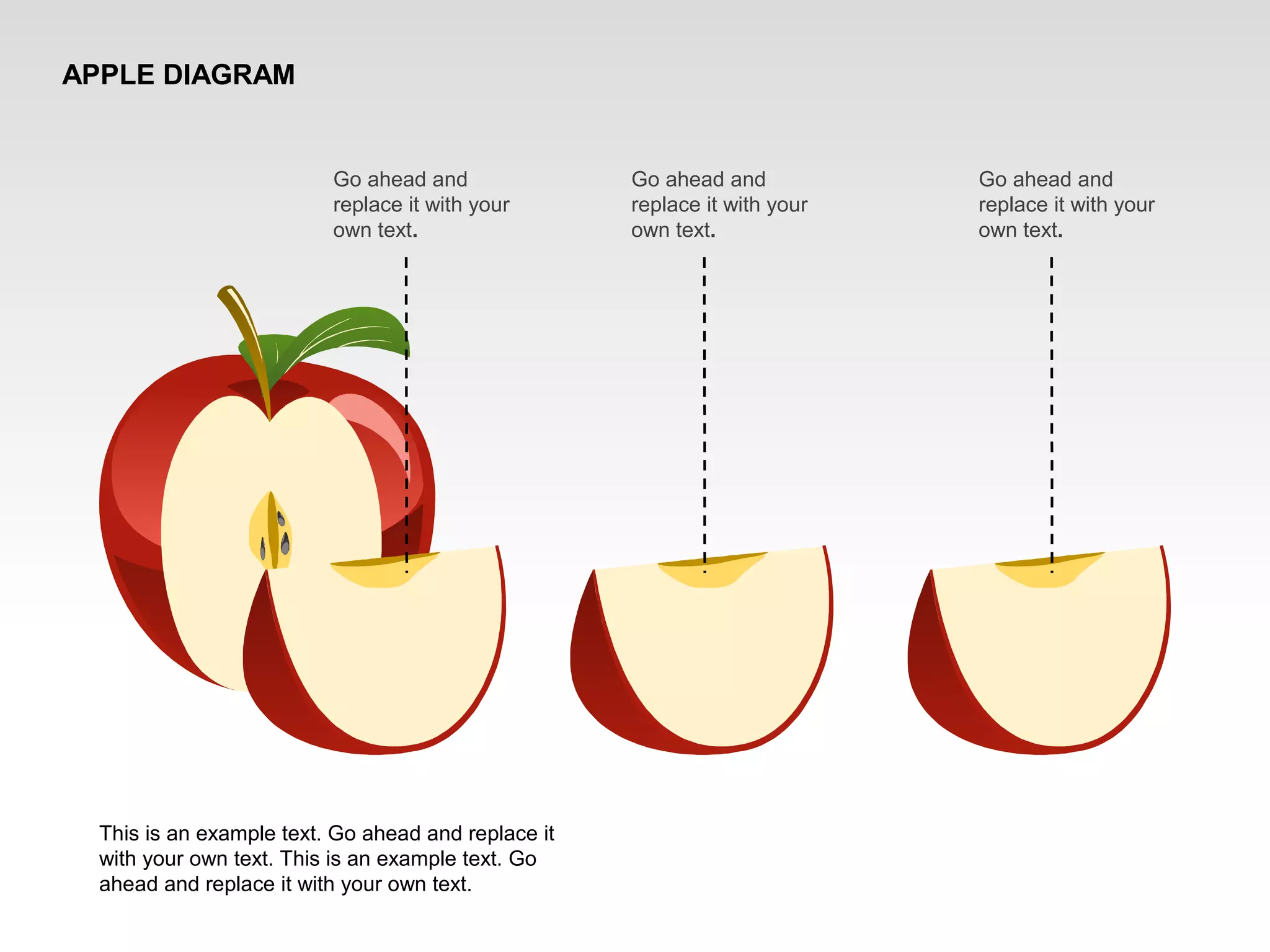 APPLE DIAGRAM
Go ahead and
replace it with your
own text.
This is an example text. Go ahead and replace it
with your own text. This is an example text. Go
ahead and replace it with your own text.
Go ahead and
replace it with your
own text.
Go ahead and
replace it with your
own text.
 