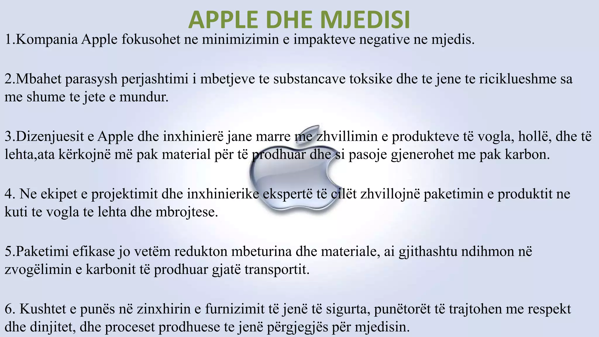 APPLE DHE MJEDISI
1.Kompania Apple fokusohet ne minimizimin e impakteve negative ne mjedis.
2.Mbahet parasysh perjashtimi i mbetjeve te substancave toksike dhe te jene te riciklueshme sa
me shume te jete e mundur.
3.Dizenjuesit e Apple dhe inxhinierë jane marre me zhvillimin e produkteve të vogla, hollë, dhe të
lehta,ata kërkojnë më pak material për të prodhuar dhe si pasoje gjenerohet me pak karbon.
4. Ne ekipet e projektimit dhe inxhinierike ekspertë të cilët zhvillojnë paketimin e produktit ne
kuti te vogla te lehta dhe mbrojtese.
5.Paketimi efikase jo vetëm redukton mbeturina dhe materiale, ai gjithashtu ndihmon në
zvogëlimin e karbonit të prodhuar gjatë transportit.
6. Kushtet e punës në zinxhirin e furnizimit të jenë të sigurta, punëtorët të trajtohen me respekt
dhe dinjitet, dhe proceset prodhuese te jenë përgjegjës për mjedisin.
 