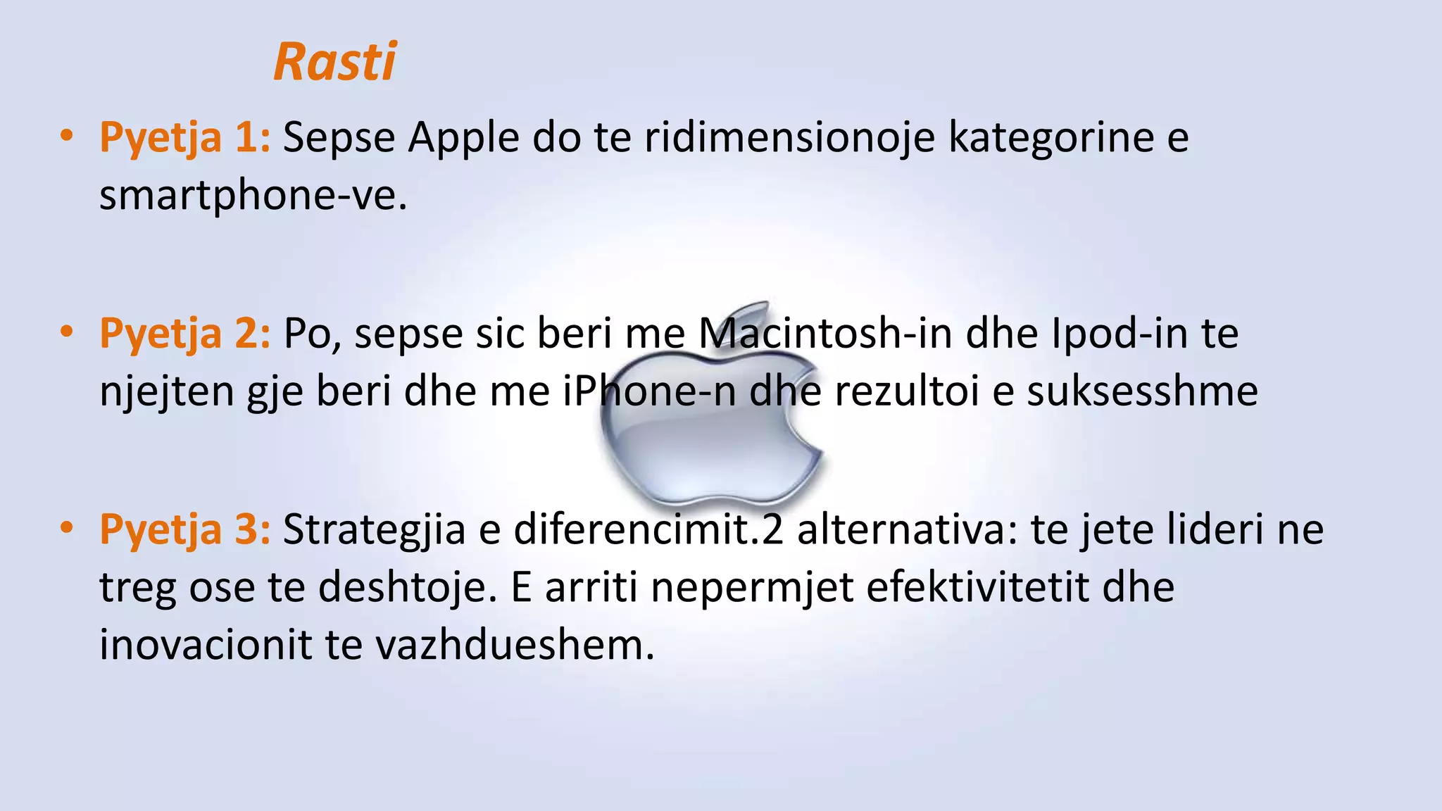 • Pyetja 1: Sepse Apple do te ridimensionoje kategorine e
smartphone-ve.
• Pyetja 2: Po, sepse sic beri me Macintosh-in dhe Ipod-in te
njejten gje beri dhe me iPhone-n dhe rezultoi e suksesshme
• Pyetja 3: Strategjia e diferencimit.2 alternativa: te jete lideri ne
treg ose te deshtoje. E arriti nepermjet efektivitetit dhe
inovacionit te vazhdueshem.
Rasti
 