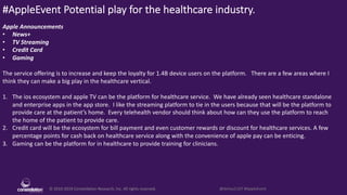 © 2010-2019 Constellation Research, Inc. All rights reserved. @dchou1107 #AppleEvent
#AppleEvent Potential play for the healthcare industry.
Apple Announcements
• News+
• TV Streaming
• Credit Card
• Gaming
The service offering is to increase and keep the loyalty for 1.4B device users on the platform. There are a few areas where I
think they can make a big play in the healthcare vertical.
1. The ios ecosystem and apple TV can be the platform for healthcare service. We have already seen healthcare standalone
and enterprise apps in the app store. I like the streaming platform to tie in the users because that will be the platform to
provide care at the patient’s home. Every telehealth vendor should think about how can they use the platform to reach
the home of the patient to provide care.
2. Credit card will be the ecosystem for bill payment and even customer rewards or discount for healthcare services. A few
percentage points for cash back on healthcare service along with the convenience of apple pay can be enticing.
3. Gaming can be the platform for in healthcare to provide training for clinicians.
 