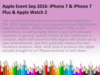 Apple Event Sep 2016: iPhone 7 & iPhone 7
Plus & Apple Watch 2
The annual fall Apple Special Event ended on September
7th, 2016, Apple bring us the long-awaited year blockbuster
flagship machine - iPhone 7 and iPhone 7 Plus, in the
conference, as well as Apple Watch 2 and some pleasant
surprises. In general, overall rhythm of this conference is
compact. Apple still conventionally begins with praise on its
own achievements, and then gradually release the new
hardware products. Well, what kind of products this Apple
actually brought to us? Please continue to look down:
 