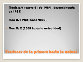 •

Macintosh (enero 21 de 1984 , descontinuada
en 1985)

•

Mac Os (1985 hasta 2000)

•

Mac Os X (2000 hasta la actualidad)

Versiones de la primera hasta la actual

 