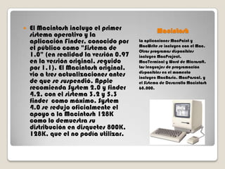 

El Macintosh incluyo el primer
sistema operativo y la
aplicación Finder, conocido por
el público como "Sistema de
1,0" (en realidad la versión 0.97
en la versión original, seguido
por 1,1). El Macintosh original,
vio a tres actualizaciones antes
de que se suspendió. Apple
recomienda System 2.0 y finder
4.2, con el sistema 3.2 y 5.3
finder como máximo. System
4.0 se redujo oficialmente el
apoyo a la Macintosh 128K
como lo demuestra su
distribución en disquetes 800K,
128K, que el no podía utilizar.

Macintosh
La aplicaciones MacPaint y
MacWrite se incluyen con el Mac.
Otros programas disponibles
incluyen MacProject,
MacTerminal y Word de Microsoft.
Los lenguajes de programación
disponibles en el momento
incluyen MacBasic, MacPascal, y
el Sistema de Desarrollo Macintosh
68.000.

 