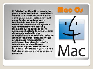 

El "clásico" de Mac OS se caracteriza
por su sistema monolítico. Las versiones
de Mac OS a través del sistema 4 sólo
corrió una sola aplicación a la vez. A
pesar de ello, se destaca por su
facilidad de uso. Mac OS ganó
multitarea cooperativa con System 5,
que se desarrolló en el Mac SE y
Macintosh II. Fue criticado por su
gestión muy limitada de memoria, falta
de memoria protegida y la
susceptibilidad a los conflictos entre los
sistemas operativos "extensiones" que
proporcionan funcionalidades
adicionales (por ejemplo, redes) o
soporte para un dispositivo en
particular. Algunas extensiones no
funcionan correctamente juntos, o sólo
trabajan cuando se carga en un orden
particular.

Mac Os

 