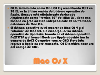 



OS X, introducido como Mac OS X y renombrado OS X en
2012, es la última versión del sistema operativo de
Apple. Aunque está oficialmente designado
simplemente como "versión 10" del Mac OS, tiene una
historia en gran medida independiente de las versiones
anteriores de Mac OS.
El sistema operativo es el sucesor de Mac OS 9 y el
"clásico" de Mac OS. Sin embargo, es un sistema
operativo de tipo Unix, basado en el sistema operativo
NeXTSTEP y el kernel Mach que Apple adquirió tras la
compra de NeXT Computer - con su CEO Steve Jobs
regreso a Apple en ese momento. OS X también hace uso
del código de BSD.

Mac Os X

 