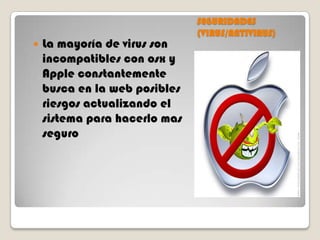 

La mayoría de virus son
incompatibles con osx y
Apple constantemente
busca en la web posibles
riesgos actualizando el
sistema para hacerlo mas
seguro

SEGURIDADES
(VIRUS/ANTIVIRUS)

 