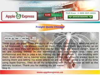 Freight Quote Chicago
These guys are great. They are doing all my freight. Either way, I send one skid or
a full truckload, I can always count on them. They have there own trucks, so on
very busy days they will always find one for me. They are always patient, even if
we are running behind in the warehouse, and are always nice. They are
professional and like to joke a lot, making my day sometimes. I love working with
them. Even when we're having some issues on the road, they're always quick to
solving them and letting me know where we are at. I have saved a lot of my time
using Apple Express. They do all my scheduling with my warehouse as well as the
delivery location. Thank you for making my job easier."
Skip O.
www.appleexpress.us
 