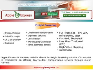 Freight Brokering
●
Full Truckload - dry van,
refrigerated, step
●
Flat Bed, Step-deck
●
Less than Truckload
(LTL)
●
High Value Shipping
●
Intermodal
www.appleexpress.us
• Outsourced Transportation
• Expedited Services
• Consolidation
• Warehousing/Distribution
• Temp. controlled partials
• Dropped Trailers
• Pallet Exchange
• Lift Gate Delivery
• Dedicated
Apple Express is the most reliable choice for freight brokering service. Our service
is emphasized on offering door-to-door transportation services through motor
carriers.
 