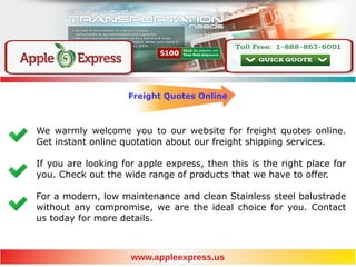 Freight Quotes Online
We warmly welcome you to our website for freight quotes online.
Get instant online quotation about our freight shipping services.
If you are looking for apple express, then this is the right place for
you. Check out the wide range of products that we have to offer.
For a modern, low maintenance and clean Stainless steel balustrade
without any compromise, we are the ideal choice for you. Contact
us today for more details.
www.appleexpress.us
 