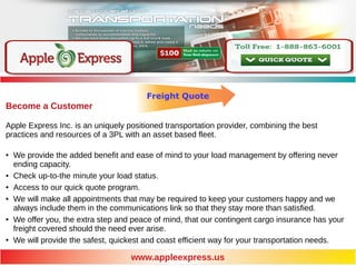 Freight Quote
www.appleexpress.us
Become a Customer
Apple Express Inc. is an uniquely positioned transportation provider, combining the best
practices and resources of a 3PL with an asset based fleet.
● We provide the added benefit and ease of mind to your load management by offering never
ending capacity.
● Check up-to-the minute your load status.
● Access to our quick quote program.
● We will make all appointments that may be required to keep your customers happy and we
always include them in the communications link so that they stay more than satisfied.
● We offer you, the extra step and peace of mind, that our contingent cargo insurance has your
freight covered should the need ever arise.
● We will provide the safest, quickest and coast efficient way for your transportation needs.
 