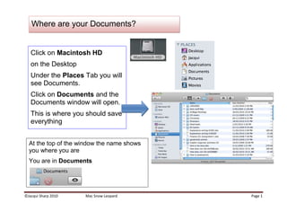 At the top of the window the name shows you where you areYou are in Documents Click on Macintosh HD on the DesktopUnder the Places Tab you will see Documents.Click on Documents and the Documents window will open.This is where you should save everything Where are your Documents?If your Documents folder is not open, click on the Finder button on the dock  (this is a quick way of opening up Macintosh HD)Go to View – Customise Toolbar up in the menu barIf you see any buttons that you would like to show on the toolbar all the time like Delete  or New Folder  just click and drag them up onto the toolbarClick Done when you are finished.Customise your WindowOr click on the New Folder button at the top of the Window (if you added it on Page 2)Click on the Action drop down menu  and select New Folder A new folder will appear Hint: You can make folders anywhere, on the desktop or inside any other folders by going Shift- Command -NAny text that is highlighted can be overwritten. You do not need to click or delete…just typeCreate a New FolderThis is the View  panelTry the other view buttons and decide which one you like best.Tidy up the view<br />COVERFLOWCOLUMNS LISTICONS <br />,[object Object]