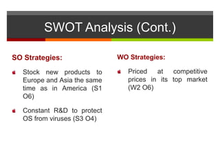 SO Strategies:
Stock new products to
Europe and Asia the same
time as in America (S1
O6)
Constant R&D to protect
OS from viruses (S3 O4)
WO Strategies:
Priced at competitive
prices in its top market
(W2 O6)
SWOT Analysis (Cont.)
 