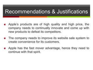 Recommendations & Justifications
Apple’s products are of high quality and high price, the
company needs to continually innovate and come up with
new products to defeat its competitors.
The company needs to improve its website sale system to
create convenience for its customers.
Apple has the fast mover advantage, hence they need to
continue with that spirit.
 
