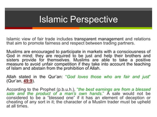 Islamic Perspective
Islamic view of fair trade includes transparent management and relations
that aim to promote fairness and respect between trading partners.
Muslims are encouraged to participate in markets with a consciousness of
God in mind; they are required to be just and help their brothers and
sisters provide for themselves. Muslims are able to take a positive
measure to avoid unfair competition if they take into account the teaching
of Islam and abstain from the prohibition of Allah.
Allah stated in the Qur’an: “God loves those who are fair and just”
(Qur’an, 49:9).
According to the Prophet (p.b.u.h.), “the best earnings are from a blessed
sale and the product of a man’s own hands.” A sale would not be
considered to be a “blessed one” if it has an element of deception or
cheating of any sort in it; the character of a Muslim trader must be upheld
at all times.
 