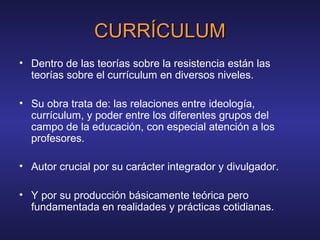 CURRÍCULUMCURRÍCULUM
• Dentro de las teorías sobre la resistencia están las
teorías sobre el currículum en diversos niveles.
• Su obra trata de: las relaciones entre ideología,
currículum, y poder entre los diferentes grupos del
campo de la educación, con especial atención a los
profesores.
• Autor crucial por su carácter integrador y divulgador.
• Y por su producción básicamente teórica pero
fundamentada en realidades y prácticas cotidianas.
 